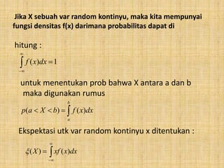 Jika X sebuah var random kontinyu, maka kita mempunyai
fungsi densitas f(x) darimana probabilitas dapat di
hitung :
untuk menentukan prob bahwa X antara a dan b
maka digunakan rumus
Ekspektasi utk var random kontinyu x ditentukan :



1)( dxxf

b
a
dxxfbXap )()(



 dxxxfX )()(
 