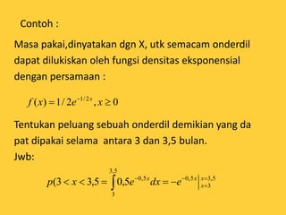 Contoh :
Masa pakai,dinyatakan dgn X, utk semacam onderdil
dapat dilukiskan oleh fungsi densitas eksponensial
dengan persamaan :
Tentukan peluang sebuah onderdil demikian yang da
pat dipakai selama antara 3 dan 3,5 bulan.
Jwb:
0,2/1)( 2/1
 
xexf x
5,3
3
5,0
5,3
3
5,0
5,05,33( 


 
x
x
xx
edxexp
 