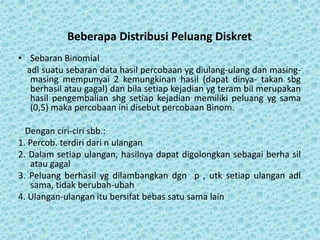 Beberapa Distribusi Peluang Diskret
• Sebaran Binomial
adl suatu sebaran data hasil percobaan yg diulang-ulang dan masing-
masing mempunyai 2 kemungkinan hasil (dapat dinya- takan sbg
berhasil atau gagal) dan bila setiap kejadian yg teram bil merupakan
hasil pengembalian shg setiap kejadian memiliki peluang yg sama
(0,5) maka percobaan ini disebut percobaan Binom.
Dengan ciri-ciri sbb.:
1. Percob. terdiri dari n ulangan
2. Dalam setiap ulangan, hasilnya dapat digolongkan sebagai berha sil
atau gagal
3. Peluang berhasil yg dilambangkan dgn p , utk setiap ulangan adl
sama, tidak berubah-ubah
4. Ulangan-ulangan itu bersifat bebas satu sama lain
 