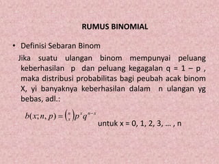 RUMUS BINOMIAL
• Definisi Sebaran Binom
Jika suatu ulangan binom mempunyai peluang
keberhasilan p dan peluang kegagalan q = 1 – p ,
maka distribusi probabilitas bagi peubah acak binom
X, yi banyaknya keberhasilan dalam n ulangan yg
bebas, adl.:
untuk x = 0, 1, 2, 3, … , n
  xnxn
x qppnxb 
),;(
 