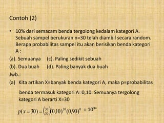 Contoh (2)
• 10% dari semacam benda tergolong kedalam kategori A.
Sebuah sampel berukuran n=30 telah diambil secara random.
Berapa probabilitas sampel itu akan berisikan benda kategori
A :
(a). Semuanya (c). Paling sedikit sebuah
(b). Dua buah (d). Paling banyak dua buah
Jwb.:
(a) Kita artikan X=banyak benda kategori A, maka p=probabilitas
benda termasuk kategori A=0,10. Semuanya tergolong
kategori A berarti X=30
= 10³°  03030
30 )90,0()10,0()30( xp
 