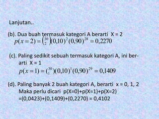 Lanjutan..
(b). Dua buah termasuk kategori A berarti X = 2
(c). Paling sedikit sebuah termasuk kategori A, ini ber-
arti X = 1
(d). Paling banyak 2 buah kategori A, berarti x = 0, 1, 2
Maka perlu dicari p(X=0)+p(X=1)+p(X=2)
=(0,0423)+(0,1409)+(0,2270) = 0,4102
  2270,0)90,0()10,0()2( 28230
2 xp
1409,0)90,0()10,0)(()1( 29130
1 xp
 