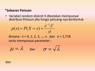 *Sebaran Poisson
• Variabel random diskret X dikatakan mempunyai
distribusi Poisson jika fungsi peluang-nya berbentuk
dimana : x = 0, 1, 2, 3, …, n dan e = 2,718
serta mempunyai parameter :
dan
dan
!
)()(
x
e
xXPxp
x


   
 