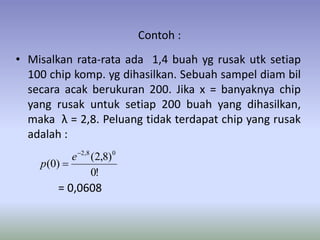 Contoh :
• Misalkan rata-rata ada 1,4 buah yg rusak utk setiap
100 chip komp. yg dihasilkan. Sebuah sampel diam bil
secara acak berukuran 200. Jika x = banyaknya chip
yang rusak untuk setiap 200 buah yang dihasilkan,
maka λ = 2,8. Peluang tidak terdapat chip yang rusak
adalah :
= 0,0608
!0
)8,2(
)0(
08,2

e
p
 