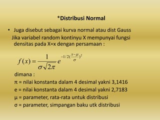 *Distribusi Normal
• Juga disebut sebagai kurva normal atau dist Gauss
Jika variabel random kontinyu X mempunyai fungsi
densitas pada X=x dengan persamaan :
dimana :
π = nilai konstanta dalam 4 desimal yakni 3,1416
e = nilai konstanta dalam 4 desimal yakni 2,7183
μ = parameter, rata-rata untuk distribusi
σ = parameter, simpangan baku utk distribusi
2
)(2/1
2
1
)( 





x
exf
 