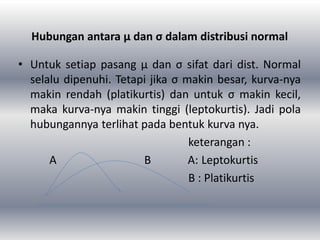 Hubungan antara μ dan σ dalam distribusi normal
• Untuk setiap pasang μ dan σ sifat dari dist. Normal
selalu dipenuhi. Tetapi jika σ makin besar, kurva-nya
makin rendah (platikurtis) dan untuk σ makin kecil,
maka kurva-nya makin tinggi (leptokurtis). Jadi pola
hubungannya terlihat pada bentuk kurva nya.
keterangan :
A B A: Leptokurtis
B : Platikurtis
 