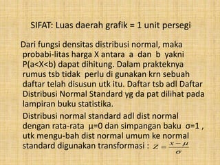 SIFAT: Luas daerah grafik = 1 unit persegi
Dari fungsi densitas distribusi normal, maka
probabi-litas harga X antara a dan b yakni
P(a<X<b) dapat dihitung. Dalam prakteknya
rumus tsb tidak perlu di gunakan krn sebuah
daftar telah disusun utk itu. Daftar tsb adl Daftar
Distribusi Normal Standard yg da pat dilihat pada
lampiran buku statistika.
Distribusi normal standard adl dist normal
dengan rata-rata μ=0 dan simpangan baku σ=1 ,
utk mengu-bah dist normal umum ke normal
standard digunakan transformasi :



x
Z
 