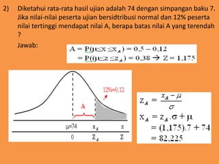 2) Diketahui rata-rata hasil ujian adalah 74 dengan simpangan baku 7.
Jika nilai-nilai peserta ujian bersidtribusi normal dan 12% peserta
nilai tertinggi mendapat nilai A, berapa batas nilai A yang terendah
?
Jawab:
 