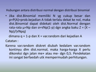 Hubungan antara distribusi normal dengan distribusi binomial
• Jika dist.Binomial memiliki N yg cukup besar dan
p=P(A)=prob.kejadian A tidak terlalu dekat ke nol, maka
dist.Binomial dapat didekati oleh dist.Normal dengan
rata-rata μ=Np dan σ=√Np(1-p) dgn angka baku Z = (X –
Np)/(√Npq)
dimana q = 1-p dan X = var.random dari kejadian A
Catatan :
Karena var.random diskret diubah kedalam var.random
kontinyu dlm dist.normal, maka harga-harga X perlu
dikoreksi dgn jalan me+ atau me- dgn 0,5. Pendekatan
ini sangat berfaedah utk mempermudah perhitungan.
 