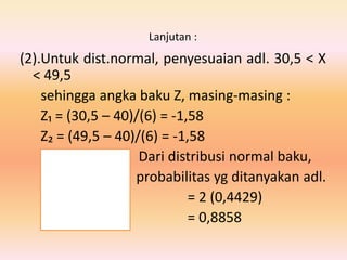 Lanjutan :
(2).Untuk dist.normal, penyesuaian adl. 30,5 < X
< 49,5
sehingga angka baku Z, masing-masing :
Z₁ = (30,5 – 40)/(6) = -1,58
Z₂ = (49,5 – 40)/(6) = -1,58
Dari distribusi normal baku,
probabilitas yg ditanyakan adl.
= 2 (0,4429)
= 0,8858
 