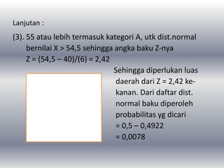 Lanjutan :
(3). 55 atau lebih termasuk kategori A, utk dist.normal
bernilai X > 54,5 sehingga angka baku Z-nya
Z = (54,5 – 40)/(6) = 2,42
Sehingga diperlukan luas
daerah dari Z = 2,42 ke-
kanan. Dari daftar dist.
normal baku diperoleh
probabilitas yg dicari
= 0,5 – 0,4922
= 0,0078
 