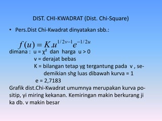 DIST. CHI-KWADRAT (Dist. Chi-Square)
• Pers.Dist Chi-Kwadrat dinyatakan sbb.:
dimana : u = χ² dan harga u > 0
v = derajat bebas
K = bilangan tetap yg tergantung pada v , se-
demikian shg luas dibawah kurva = 1
e = 2,7183
Grafik dist.Chi-Kwadrat umumnya merupakan kurva po-
sitip, yi miring kekanan. Kemiringan makin berkurang ji
ka db. v makin besar
uv
euKuf 2/112/1
.)( 

 