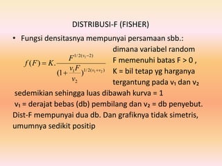 DISTRIBUSI-F (FISHER)
• Fungsi densitasnya mempunyai persamaan sbb.:
dimana variabel random
F memenuhi batas F > 0 ,
K = bil tetap yg harganya
tergantung pada v₁ dan v₂
sedemikian sehingga luas dibawah kurva = 1
v₁ = derajat bebas (db) pembilang dan v₂ = db penyebut.
Dist-F mempunyai dua db. Dan grafiknya tidak simetris,
umumnya sedikit positip
)(2/1
2
1
)2(2/1
21
1
)1(
.)(
vv
v
v
Fv
F
KFf




 