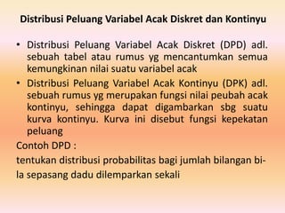 Distribusi Peluang Variabel Acak Diskret dan Kontinyu
• Distribusi Peluang Variabel Acak Diskret (DPD) adl.
sebuah tabel atau rumus yg mencantumkan semua
kemungkinan nilai suatu variabel acak
• Distribusi Peluang Variabel Acak Kontinyu (DPK) adl.
sebuah rumus yg merupakan fungsi nilai peubah acak
kontinyu, sehingga dapat digambarkan sbg suatu
kurva kontinyu. Kurva ini disebut fungsi kepekatan
peluang
Contoh DPD :
tentukan distribusi probabilitas bagi jumlah bilangan bi-
la sepasang dadu dilemparkan sekali
 