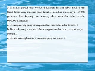 3. Misalkan produk obat vertigo diiklankan di surat kabar untuk dijual.
Surat kabar yang memuat iklan tersebut misalkan mempunyai 100.000
pembaca. Jika kemungkinan seorang akan membalas iklan tersebut
0,00002 ditanyakan :
a. Beberapa orang yang diharapkan akan membalas iklan tersebut ?
b. Berapa kemungkinannya bahwa yang membalas iklan tersebut hanya
seorang ?
c. Berapa kemungkinannya tidak ada yang membalas ?
 