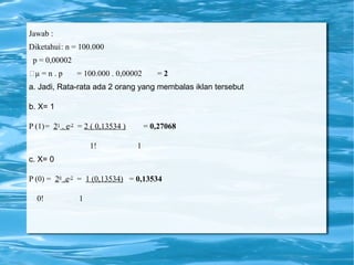 Jawab :
Diketahui: n = 100.000
p = 0,00002
µ = n . p = 100.000 . 0,00002 = 2
a. Jadi, Rata-rata ada 2 orang yang membalas iklan tersebut
b. X= 1
P (1)= 21 . e-2 = 2 ( 0,13534 ) = 0,27068
1! 1
c. X= 0
P (0) = 20 .e-2 = 1 (0,13534) = 0,13534
0! 1
 