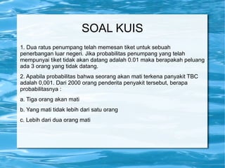 SOAL KUIS
1. Dua ratus penumpang telah memesan tiket untuk sebuah
penerbangan luar negeri. Jika probabilitas penumpang yang telah
mempunyai tiket tidak akan datang adalah 0.01 maka berapakah peluang
ada 3 orang yang tidak datang.
2. Apabila probabilitas bahwa seorang akan mati terkena panyakit TBC
adalah 0,001. Dari 2000 orang penderita penyakit tersebut, berapa
probabilitasnya :
a. Tiga orang akan mati
b. Yang mati tidak lebih dari satu orang
c. Lebih dari dua orang mati
 