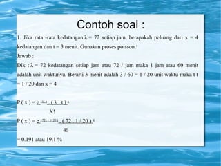 Contoh soal :
1. Jika rata -rata kedatangan λ = 72 setiap jam, berapakah peluang dari x = 4
kedatangan dan t = 3 menit. Gunakan proses poisson.!
Jawab :
Dik : λ = 72 kedatangan setiap jam atau 72 / jam maka 1 jam atau 60 menit
adalah unit waktunya. Berarti 3 menit adalah 3 / 60 = 1 / 20 unit waktu maka t t
= 1 / 20 dan x = 4
P ( x ) = e –λ . t . ( λ . t ) x
X!
P ( x ) = e –72 . ( 1/ 20 ) . ( 72 . 1 / 20 ) 4
4!
= 0.191 atau 19.1 %
 