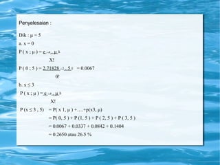Penyelesaian :
Dik : μ = 5
a. x = 0
P ( x ; μ ) = e – μ . μ X
X!
P ( 0 ; 5 ) = 2.71828 – 5 . 5 0 = 0.0067
0!
b. x ≤ 3
P ( x ; μ ) = e – μ . μ X
X!
P (x ≤ 3 , 5) = P( x 1, μ ) +….+p(x3, μ)
= P( 0, 5 ) + P (1, 5 ) + P ( 2, 5 ) + P ( 3, 5 )
= 0.0067 + 0.0337 + 0.0842 + 0.1404
= 0.2650 atau 26.5 %
 
