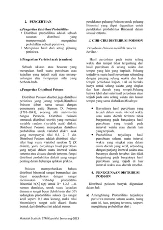 Makalah Statistik STMIK proVisi Semarang-2013
2. PENGERTIAN
a.Pengertian Distribusi Probabilitas
• Distribusi probabilitas adalah sebuah
susunan distribusi yang
mempermudah mengetahui
probabilitas sebuah peristiwa.
• Merupakan hasil dari setiap peluang
peristiwa.
b.Pengertian Variabel acak (random)
Sebuah ukuran atau besaran yang
merupakan hasil suatu percobaan atau
kejadian yang terjadi acak atau untung-
untungan dan mempunyai nilai yang
berbeda-beda.
c.Pengertian Distribusi Poisson
Distribusi Poisson disebut juga distribusi
peristiwa yang jarang terjadi,Distribusi
Poisson diberi nama sesuai dengan
penemunya yaitu Siemon D. Poisson
(1781-1841), seorang ahli matematika
bangsa Perancis. Distribusi Poisson
termasuk distribusi teoritis yang memakai
variable random (variable acak) diskrit.
Distibusi Poisson merupakan distribusi
probabilitas untuk variabel diskrit acak
yang mempunyai nilai 0,1, 2, 3 dst.
Distribusi Poisson adalah distribusi nilai-
nilai bagi suatu variabel random X (X
diskrit), yaitu banyaknya hasil percobaan
yang terjadi dalam suatu interval waktu
tertentu atau disuatu daerah tertentu. fungsi
distribusi probabilitas diskrit yang sangat
penting dalam beberapa aplikasi praktis.
Poisson memperhatikan bahwa
distribusi binomial sangat bermanfaat dan
dapat menjelaskan dengan sangat
memuaskan terhadap probabilitas
Binomial b(X│n.p) untuk X= 1,2,3 …n.
namun demikian, untuk suatu kejadian
dimana n sangat besar (lebih besar dari 50)
sedangkan probabilitas sukses (p) sangat
kecil seperti 0,1 atau kurang, maka nilai
binomialnya sangat sulit dicari. Suatu
bentuk dari distribusi ini adalah rumus
pendekatan peluang Poisson untuk peluang
Binomial yang dapat digunakan untuk
pendekatan probabilitas Binomial dalam
situasi tertentu.
3. CIRI-CIRI DISTRIBUSI POISSON
Percobaan Poisson memiliki ciri-ciri
berikut :
Hasil percobaan pada suatu selang
waktu dan tempat tidak tergantung dari
hasil percobaan di selang waktu dan
tempat yang lain yang terpisah. Peluang
terjadinya suatu hasil percobaan sebanding
dengan panjang selang waktu dan luas
tempat percobaan terjadi. Hal ini berlaku
hanya untuk selang waktu yang singkat
dan luas daerah yang sempit.Peluang
bahwa lebih dari satu hasil percobaan akan
terjadi pada satu selang waktu dan luasan
tempat yang sama diabaikan,Misalnya:
 Banyaknya hasil percobaan yang
terjadi dalam suatu interval waktu
atau suatu daerah tertentu tidak
bergantung pada banyaknya hasil
percobaan yang terjadi pada
interval waktu atau daerah lain
yang terpisah.
 Probabilitas terjadinya hasil
percobaan selama suatu interval
waktu yang singkat atau dalam
suatu daerah yang kecil, sebanding
dengan panjang interval waktu atau
besarnya daerah tersebut dan tidak
bergantung pada banyaknya hasil
percobaan yang terjadi di luar
interval waktu atau daerah tersebut.
4. PENGGUNAAN DISTRIBUSI
POISSON
Distribusi poisson banyak digunakan
dalam hal:
a) Amenghitung Probabilitas terjadinya
peristiwa menurut satuan waktu, ruang
atau isi, luas, panjang tertentu, saeperti
menghitung probabilitas dari :
 