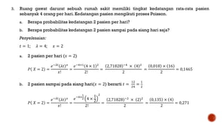 3. Ruang gawat darurat sebuah rumah sakit memiliki tingkat kedatangan rata-rata pasien
sebanyak 4 orang per hari. Kedatangan pasien mengikuti proses Poisson.
a. Berapa probabilitas kedatangan 2 pasien per hari?
b. Berapa probabilitas kedatangan 2 pasien sampai pada siang hari saja?
Penyelesaian:
𝑡 = 1; 𝜆 = 4; 𝑥 = 2
a. 2 pasien per hari (𝑥 = 2)
𝑃 𝑋 = 2 =
𝑒−𝜆𝑡
𝜆𝑡 𝑥
𝑥!
=
𝑒−4×1
4 × 1 2
2!
=
2,71828 −4
× 4 2
2
=
0,018 × 16
2
= 0,1465
b. 2 pasien sampai pada siang hari(𝑥 = 2) berarti 𝑡 =
12
24
=
1
2
𝑃 𝑋 = 2 =
𝑒−𝜆𝑡
𝜆𝑡 𝑥
𝑥!
=
𝑒−4×
1
2 4 ×
1
2
2
2!
=
2,71828 −2
× 2 2
2
=
0,135 × 4
2
= 0,271
 
