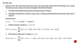 Contoh soal:
1. Sebuah toko alat-alat listrik mencatat rata-rata penjualan lampu TL 40 W setiap hari 5 buah.
Permintaan akan lampu tersebut mengikuti distribusi Poisson.
a. Tentukan probabilitas penjualan paling banyak 2 lampu!
b. Andaikan persediaan (stock) lampu sisa 3, berapa probabilitas permintaan lebih dari 3
lampu?
Penyelesaian:
𝜆 = 5; 𝑒−5
= 2,71828−5
= 0,00674
a. Paling banyak 2 lampu (𝑥 = 0, 1, 2)
𝑃 𝑋 = 0, 1, 2 =
𝑥=0
2
𝑃 𝑋 = 𝑥 = 𝑃 𝑋 = 0 + 𝑃 𝑋 = 1 + 𝑃 𝑋 = 2 = 0,125
b. Permintaan lebih dari 3 lampu (𝑥 ≥ 3)
𝑃 𝑋 ≥ 3 = 1 −
𝑥=0
𝑛
𝑃 𝑋 = 𝑥 = 1 − 𝑃 𝑋 = 0 + 𝑃 𝑋 = 1 + 𝑃 𝑋 = 2 + 𝑃 𝑋 = 3 = 0,735
 