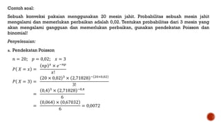 Contoh soal:
Sebuah konveksi pakaian menggunakan 20 mesin jahit. Probabilitas sebuah mesin jahit
mengalami dan memerlukan perbaikan adalah 0,02. Tentukan probabilitas dari 3 mesin yang
akan mengalami gangguan dan memerlukan perbaikan, gunakan pendekatan Poisson dan
binomial!
Penyelesaian:
a. Pendekatan Poisson
𝑛 = 20; 𝑝 = 0,02; 𝑥 = 3
𝑃 𝑋 = 𝑥 =
𝑛𝑝 𝑥
× 𝑒−𝑛𝑝
𝑥!
𝑃 𝑋 = 3 =
20 × 0,02 3 × 2,71828 − 20×0,02
3!
=
0,4 3 × 2,71828 −0,4
6
=
0,064 × 0,67032
6
= 0,0072
 