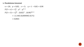 b. Pendekatan binomial
𝑛 = 20; 𝑝 = 0,02; 𝑥 = 3; 𝑞 = 1 − 0,02 = 0,98
𝑃 𝑋 = 𝑥 = 𝐶 𝑥
𝑛
. 𝑝 𝑥
. 𝑞 𝑛−𝑥
𝑃 𝑋 = 3 = 𝐶3
20
. 0,02 3 . 0,98 20−3
= 1.140 0,000008 0,71
= 0,0065
 