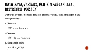 Distribusi Poisson memiliki rata-rata (mean), varians, dan simpangan baku
sebagai berikut:
a. Rata-rata
𝐸 𝑋 = 𝜇 = 𝜆 = 𝑛 × 𝑝
b. Varians
𝐸 𝑋 − 𝜆 2
= 𝜎2
= 𝑛 × 𝑝
c. Simpangan baku
𝜎 = 𝜆 = 𝑛 × 𝑝
 