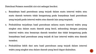 Distribusi Poisson memiliki ciri-ciri sebagai berikut.
a. Banyaknya hasil percobaan yang terjadi dalam suatu interval waktu atau
suatu daerah tertentu tidak bergantung pada banyaknya hasil percobaan
yang terjadi pada interval waktu atau daerah lain yang terpisah.
b. Probabilitas terjadinya hasil percobaan selama suatu interval waktu yang
singkat atau dalam suatu daerah yang kecil, sebanding dengan panjang
interval waktu atau besarnya daerah tersebut dan tidak bergantung pada
banyaknya hasil percobaan yang terjadi di luar interval waktu atau daerah
tersebut.
c. Probabilitas lebih dari satu hasil percobaan yang terjadi dalam interval
waktu yang singkat atau dalam daerah yang kecil dapat diabaikan.
 