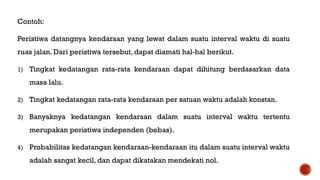 Contoh:
Peristiwa datangnya kendaraan yang lewat dalam suatu interval waktu di suatu
ruas jalan. Dari peristiwa tersebut, dapat diamati hal-hal berikut.
1) Tingkat kedatangan rata-rata kendaraan dapat dihitung berdasarkan data
masa lalu.
2) Tingkat kedatangan rata-rata kendaraan per satuan waktu adalah konstan.
3) Banyaknya kedatangan kendaraan dalam suatu interval waktu tertentu
merupakan peristiwa independen (bebas).
4) Probabilitas kedatangan kendaraan-kendaraan itu dalam suatu interval waktu
adalah sangat kecil, dan dapat dikatakan mendekati nol.
 