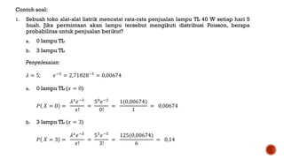 Contoh soal:
1. Sebuah toko alat-alat listrik mencatat rata-rata penjualan lampu TL 40 W setiap hari 5
buah. Jika permintaan akan lampu tersebut mengikuti distribusi Poisson, berapa
probabilitas untuk penjualan berikut?
a. 0 lampu TL
b. 3 lampu TL
Penyelesaian:
𝜆 = 5; 𝑒−5
= 2,71828−5
= 0,00674
a. 0 lampu TL (𝑥 = 0)
𝑃 𝑋 = 0 =
𝜆 𝑥
𝑒−𝜆
𝑥!
=
50
𝑒−5
0!
=
1(0,00674)
1
= 0,00674
b. 3 lampu TL (𝑥 = 3)
𝑃 𝑋 = 3 =
𝜆 𝑥
𝑒−𝜆
𝑥!
=
53
𝑒−5
3!
=
125(0,00674)
6
= 0,14
 