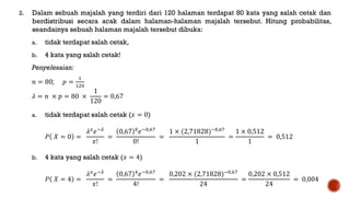 2. Dalam sebuah majalah yang terdiri dari 120 halaman terdapat 80 kata yang salah cetak dan
berdistribusi secara acak dalam halaman-halaman majalah tersebut. Hitung probabilitas,
seandainya sebuah halaman majalah tersebut dibuka:
a. tidak terdapat salah cetak,
b. 4 kata yang salah cetak!
Penyelesaian:
𝑛 = 80; 𝑝 =
1
120
𝜆 = 𝑛 × 𝑝 = 80 ×
1
120
= 0,67
a. tidak terdapat salah cetak (𝑥 = 0)
𝑃 𝑋 = 0 =
𝜆 𝑥
𝑒−𝜆
𝑥!
=
0,67 0
𝑒−0,67
0!
=
1 × (2,71828)−0,67
1
=
1 × 0,512
1
= 0,512
b. 4 kata yang salah cetak (𝑥 = 4)
𝑃 𝑋 = 4 =
𝜆 𝑥
𝑒−𝜆
𝑥!
=
0,67 4
𝑒−0,67
4!
=
0,202 × (2,71828)−0,67
24
=
0,202 × 0,512
24
= 0,004
 
