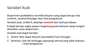 Variabel Acak
Eksperimen probabilitas memiliki keluaran yang dapat berupa nilai
numerik, cacahan/hitungan atau hasil pengukuran.
Variabel acak, simbol X, deskripsi numerik dari hasil percobaan.
X dapat berupa angka apapun tergantung pada keluaran yang mungkin
dihasilkan suatu eksperimen.
Variabel acak dapat bersifat:
1. Diskrit: Nilai dapat dicacah (countable)/ hasil hitungan
2. Kontinyu: nilai tak terhingga sepanjang interval yang tidak terputus
/ hasil pengukuran
 