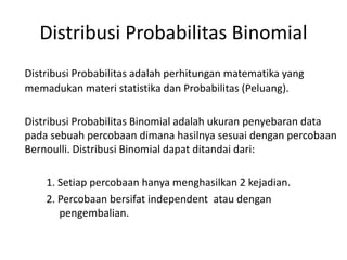 Distribusi Probabilitas Binomial
Distribusi Probabilitas adalah perhitungan matematika yang
memadukan materi statistika dan Probabilitas (Peluang).
Distribusi Probabilitas Binomial adalah ukuran penyebaran data
pada sebuah percobaan dimana hasilnya sesuai dengan percobaan
Bernoulli. Distribusi Binomial dapat ditandai dari:
1. Setiap percobaan hanya menghasilkan 2 kejadian.
2. Percobaan bersifat independent atau dengan
pengembalian.
 