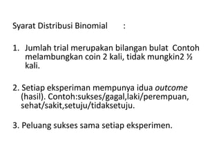 Syarat Distribusi Binomial :
1. Jumlah trial merupakan bilangan bulat Contoh
melambungkan coin 2 kali, tidak mungkin2 ½
kali.
2. Setiap eksperiman mempunya idua outcome
(hasil). Contoh:sukses/gagal,laki/perempuan,
sehat/sakit,setuju/tidaksetuju.
3. Peluang sukses sama setiap eksperimen.
 