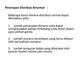 Penerapan Distribusi Binomial :
Beberapa kasus dimana distribusi normal dapat
diterapkan yaitu :
1. Jumlah pertanyaan dimana anda dapat
mengharapkan bahwa terkadang anda benar dalam
ujian pilihan ganda.
2. Jumlah asuransi kecelakaan yang harus dibayar
oleh perusahaan asuransi.
3. Jumlah lemparan bebas yang dilakukan oleh
pemain basket selama satu musim.
 
