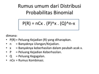 Rumus umum dari Distribusi
Probabilitas Binomial
dimana:
• P(R)= Peluang Kejadian (R) yang diharapkan.
• n = Banyaknya Ulangan/Kejadian.
• x = Banyaknya keberhasilan dalam peubah acak x.
• P = Peluang Kejadian Keberhasilan.
• Q = Peluang Kegagalan.
• nCx = Rumus Kombinasi.
P(R) = nCx . (P)^x . (Q)^n-x
 