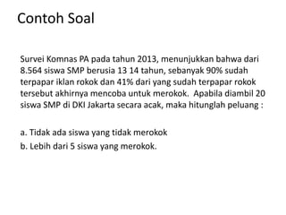 Contoh Soal
Survei Komnas PA pada tahun 2013, menunjukkan bahwa dari
8.564 siswa SMP berusia 13 14 tahun, sebanyak 90% sudah
terpapar iklan rokok dan 41% dari yang sudah terpapar rokok
tersebut akhirnya mencoba untuk merokok. Apabila diambil 20
siswa SMP di DKI Jakarta secara acak, maka hitunglah peluang :
a. Tidak ada siswa yang tidak merokok
b. Lebih dari 5 siswa yang merokok.
 