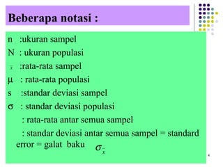 Beberapa notasi :
n :ukuran sampel
N : ukuran populasi
:rata-rata sampel
µ : rata-rata populasi
s :standar deviasi sampel
σ : standar deviasi populasi
: rata-rata antar semua sampel
: standar deviasi antar semua sampel = standard
error = galat baku
4
x
σ
X
 