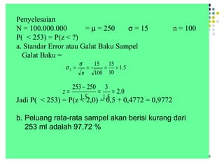 6
Penyelesaian
N = 100.000.000 = µ = 250 σ = 15 n = 100
P( < 253) = P(z < ?)
a. Standar Error atau Galat Baku Sampel
Galat Baku =
Jadi P( < 253) = P(z < 2,0) = 0,5 + 0,4772 = 0,9772
b. Peluang rata-rata sampel akan berisi kurang dari
253 ml adalah 97,72 %
5.1
10
15
100
15
====
n
x
σ
σ
0.2
5.1
3
5.1
250253
==
−
=z
 