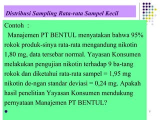 Distribusi Sampling Rata-rata Sampel Kecil
Contoh :
Manajemen PT BENTUL menyatakan bahwa 95%
rokok produk-sinya rata-rata mengandung nikotin
1,80 mg, data tersebar normal. Yayasan Konsumen
melakukan pengujian nikotin terhadap 9 ba-tang
rokok dan diketahui rata-rata sampel = 1,95 mg
nikotin de-ngan standar deviasi = 0,24 mg. Apakah
hasil penelitian Yayasan Konsumen mendukung
pernyataan Manajemen PT BENTUL?
   7
 