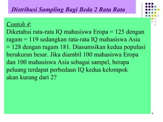 Distribusi Sampling Bagi Beda 2 Rata Rata
9
Contoh 4:
Diketahui rata-rata IQ mahasiswa Eropa = 125 dengan
ragam = 119 sedangkan rata-rata IQ mahasiswa Asia
= 128 dengan ragam 181. Diasumsikan kedua populasi
berukuran besar. Jika diambil 100 mahasiswa Eropa
dan 100 mahasiswa Asia sebagai sampel, berapa
peluang terdapat perbedaan IQ kedua kelompok
akan kurang dari 2?
 