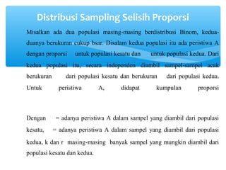 Distribusi Sampling Selisih Proporsi
Misalkan ada dua populasi masing-masing berdistribusi Binom, kedua-
duanya berukuran cukup bsar. Disalam kedua populasi itu ada peristiwa A
dengan proporsi untuk populasi kesatu dan untuk populasi kedua. Dari
kedua populasi itu, secara independen diambil sampel-sampel acak
berukuran dari populasi kesatu dan berukuran dari populasi kedua.
Untuk peristiwa A, didapat kumpulan proporsi
Dengan = adanya peristiwa A dalam sampel yang diambil dari populasi
kesatu, = adanya peristiwa A dalam sampel yang diambil dari populasi
kedua, k dan r masing-masing banyak sampel yang mungkin diambil dari
populasi kesatu dan kedua.
 