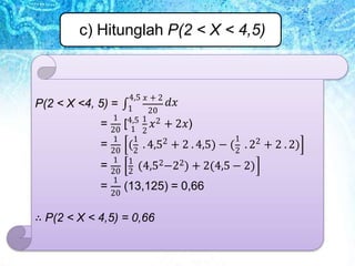 c) Hitunglah P(2 < X < 4,5)
P(2 < X <4, 5) = ∫1 20
4,5 𝑥 + 2
𝑑𝑥
1
1 2
20
1 1 1
2 2
( . 4,5 + 2 . 4,5) − ( . 2 + 2 . 2)
20 2 2
1 1
(4,52−22) + 2(4,5 − 2)
= [4,5 1
𝑥2 + 2𝑥)
=
=
=
20 2
1
20
(13,125) = 0,66
∴ P(2 < X < 4,5) = 0,66
 