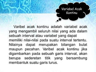 Variabel Acak
Kontinu
Varibel acak kontinu adalah variabel acak
yang mengambil seluruh nilai yang ada dalam
sebuah interval atau variabel yang dapat
memiliki nilai-nilai pada suatu interval tertentu.
Nilainya dapat merupakan bilangan bulat
maupun pecahan. Varibel acak kontinu jika
digambarkan pada sebuah garis interval, akan
berupa sederetan titik yang bersambung
membantuk suatu garis lurus.
 