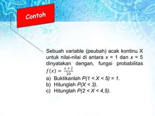 Sebuah variable (peubah) acak kontinu X
untuk nilai-nilai di antara x = 1 dan x = 5
dinyatakan dengan, fungsi probabilitas
𝑓 𝑥 =
𝑥 + 2
20
a) Buktikanlah P(1 < X < 5) = 1.
b) Hitunglah P(X < 3).
c) Hitunglah P(2 < X < 4,5).
 
