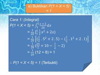 a) Buktikan P(1 < X < 5)
= 1
Cara 1: (Integral)
1 20
P(1 < X < 5) = ∫
5 𝑥 + 2
𝑑𝑥
1
20 1 2
1 1 2
( . 5 + 2 . 5) − (
1
2
2
. 1 + 2 . 1)
20 2
1
(25
+ 10 −
1
2
− 2)
= [5 1
𝑥2 + 2𝑥)
=
=
=
20 2
1
20
(12 + 8) = 1
∴ P(1 < X < 5) = 1 (Terbukti)
 
