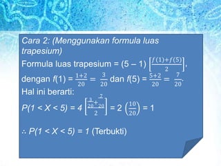 Cara 2: (Menggunakan formula luas
trapesium)
Formula luas trapesium = (5 – 1)
2
𝑓 1 +𝑓(5)
,
3
20 20 20
dengan f(1) = 1+2
= dan f(5) = 5+2
=
20
7
.
Hal ini berarti:
P(1 < X < 5) = 4
7
3
+
20 20
2
= 2
10
20
= 1
∴ P(1 < X < 5) = 1 (Terbukti)
 