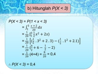 b) Hitunglah P(X < 3)
20
P(X < 3) = P(1 < x < 3)
= ∫
3 𝑥 + 2
𝑑𝑥
1
1
20 1 2
1 1 2
( . 3 + 2 . 3) − (
1
2
2
. 1 + 2.1)
20 2
1
(9
+ 6 −
20
= [3 1
𝑥2 + 2𝑥)
=
=
20 2
= 1
(4+4) =
1
2
8
20
− 2)
= 0,4
∴ P(X < 3) = 0,4
 